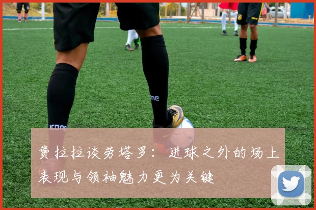 费拉拉谈劳塔罗：进球之外的场上表现与领袖魅力更为关键
