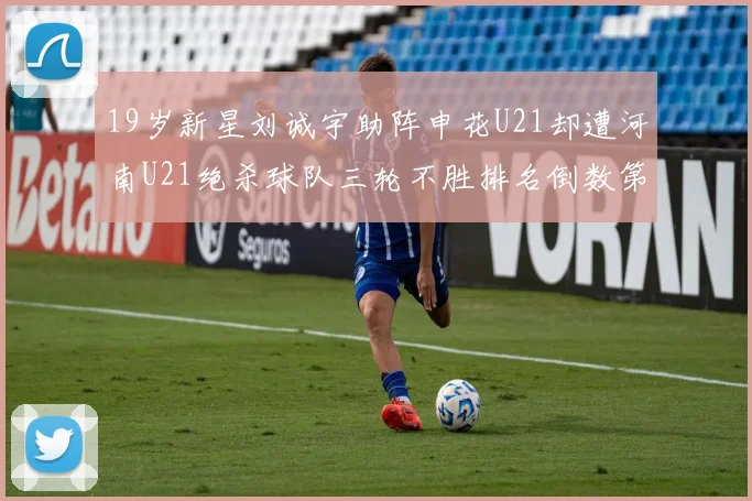 19岁新星刘诚宇助阵申花U21却遭河南U21绝杀球队三轮不胜排名倒数第二