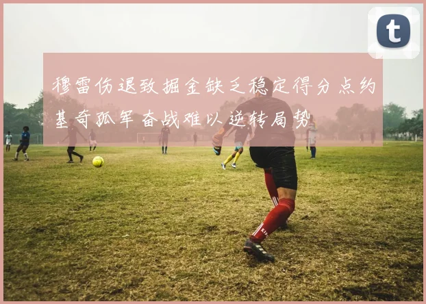 穆雷伤退致掘金缺乏稳定得分点约基奇孤军奋战难以逆转局势