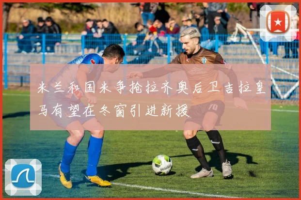 米兰和国米争抢拉齐奥后卫吉拉皇马有望在冬窗引进新援