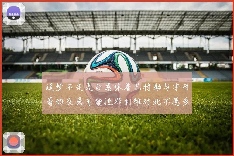 追梦不走是否意味着巴特勒与字母哥的交易可能性邓利维对此不愿多谈