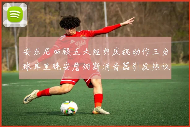 安东尼回顾五大经典庆祝动作三分球库里晚安詹姆斯消音器引发热议