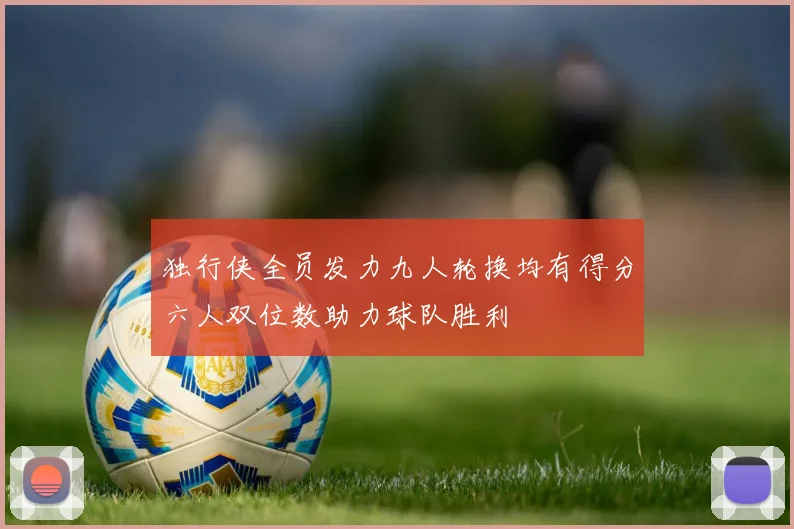 独行侠全员发力九人轮换均有得分六人双位数助力球队胜利