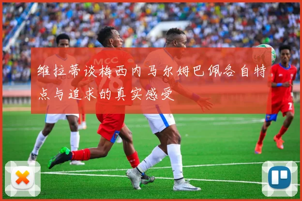 维拉蒂谈梅西内马尔姆巴佩各自特点与追求的真实感受