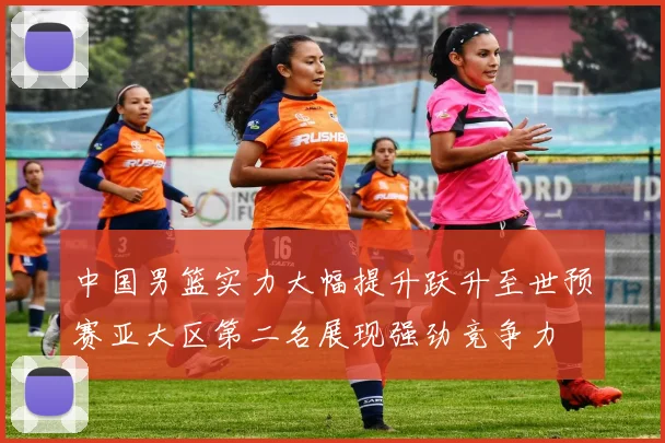 中国男篮实力大幅提升跃升至世预赛亚大区第二名展现强劲竞争力