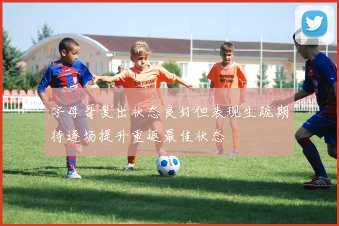 字母哥复出状态良好但表现生疏期待逐场提升重返最佳状态