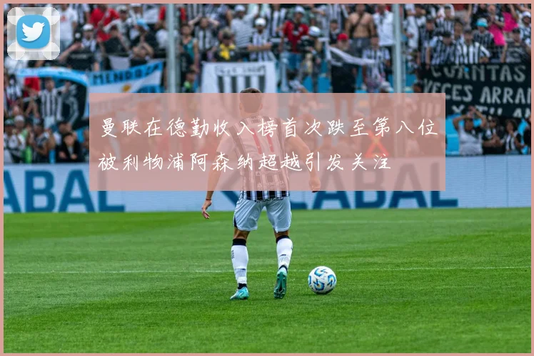 曼联在德勤收入榜首次跌至第八位被利物浦阿森纳超越引发关注