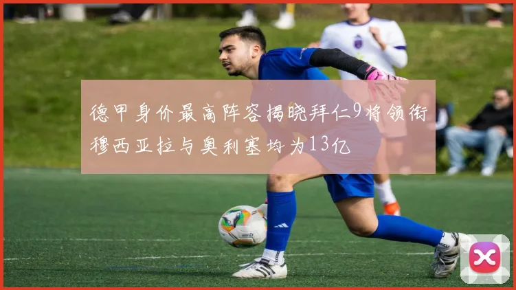 德甲身价最高阵容揭晓拜仁9将领衔穆西亚拉与奥利塞均为13亿
