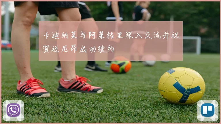 卡迪纳莱与阿莱格里深入交流并祝贺迈尼昂成功续约