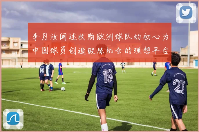李月汝阐述收购欧洲球队的初心为中国球员创造锻炼机会的理想平台