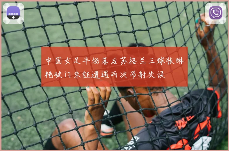 中国女足半场落后苏格兰三球张琳艳破门朱钰遭遇两次吊射失误
