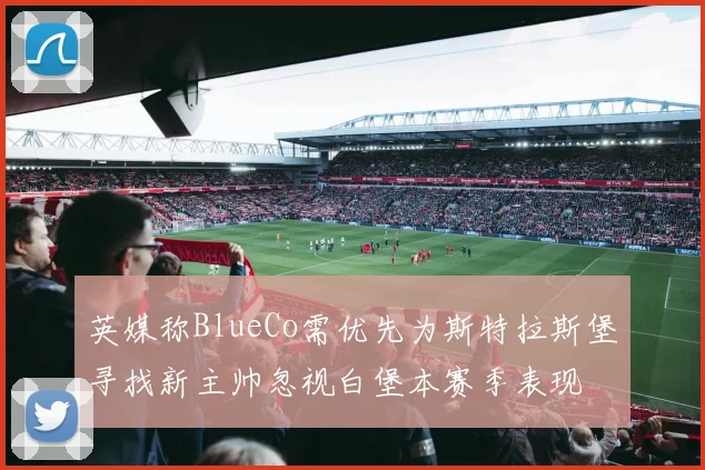 英媒称BlueCo需优先为斯特拉斯堡寻找新主帅忽视白堡本赛季表现