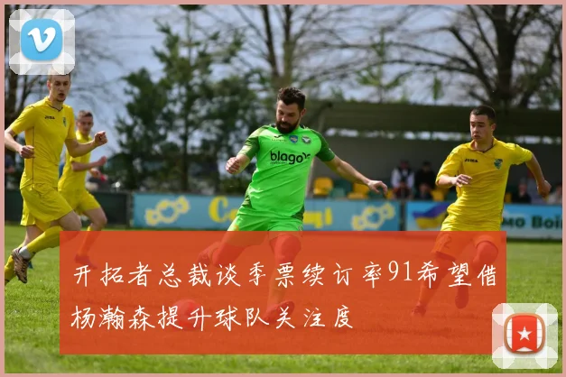 开拓者总裁谈季票续订率91希望借杨瀚森提升球队关注度