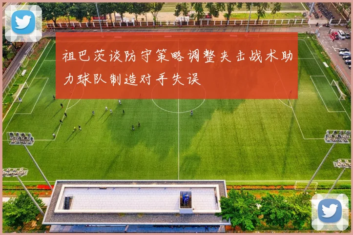祖巴茨谈防守策略调整夹击战术助力球队制造对手失误