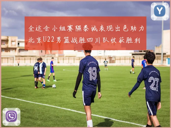 全运会小组赛隰泰诚表现出色助力北京U22男篮战胜四川队收获胜利