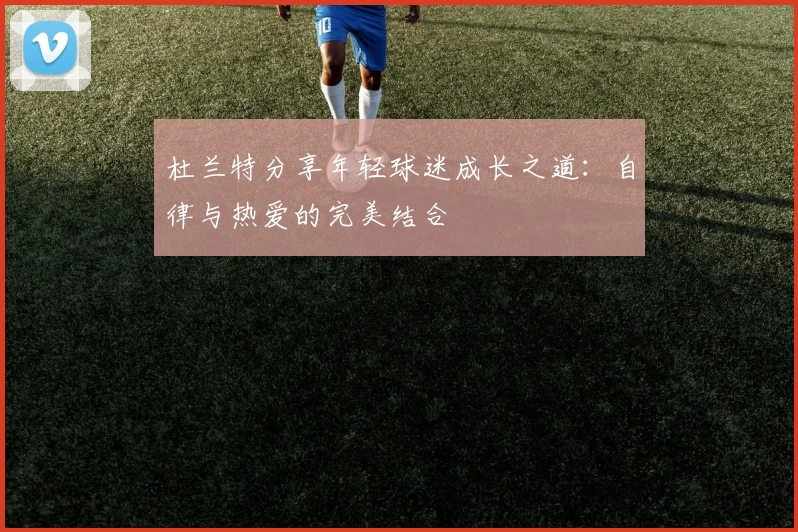 杜兰特分享年轻球迷成长之道：自律与热爱的完美结合