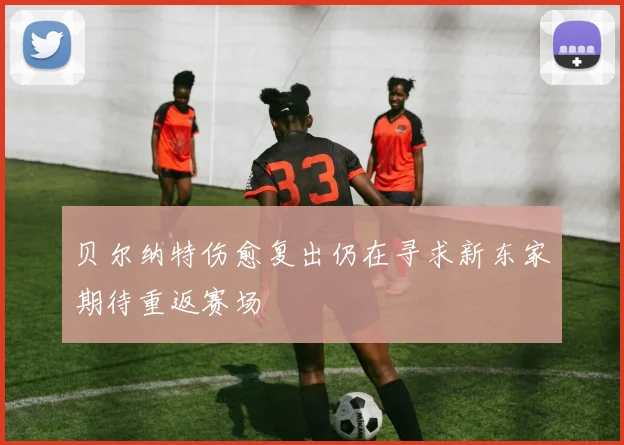 贝尔纳特伤愈复出仍在寻求新东家期待重返赛场