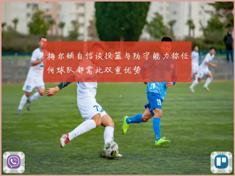 梅尔顿自信谈投篮与防守能力称任何球队都需此双重优势