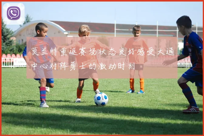 莫兰特重返赛场状态良好感受大通中心对阵勇士的激动时刻